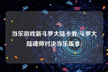 当乐游戏新斗罗大陆卡券(斗罗大陆魂师对决当乐版本)