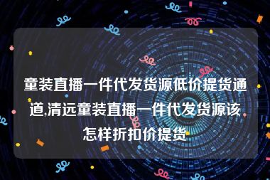 童装直播一件代发货源低价提货通道,清远童装直播一件代发货源该怎样折扣价提货