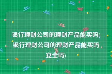 银行理财公司的理财产品能买吗(银行理财公司的理财产品能买吗安全吗)