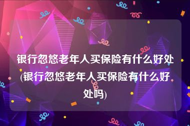 银行忽悠老年人买保险有什么好处(银行忽悠老年人买保险有什么好处吗)