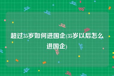 超过35岁如何进国企(35岁以后怎么进国企)