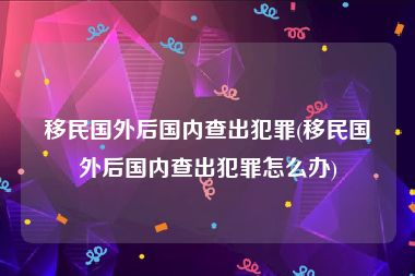 移民国外后国内查出犯罪(移民国外后国内查出犯罪怎么办)