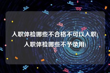 入职体检哪些不合格不可以入职(入职体检哪些不予录用)