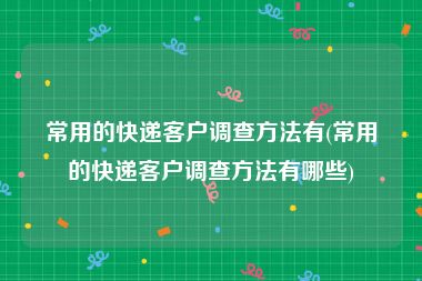 常用的快递客户调查方法有(常用的快递客户调查方法有哪些)