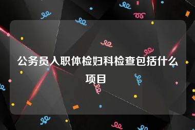 公务员入职体检妇科检查包括什么项目 