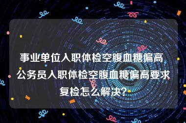 事业单位入职体检空腹血糖偏高 公务员入职体检空腹血糖偏高要求复检怎么解决？