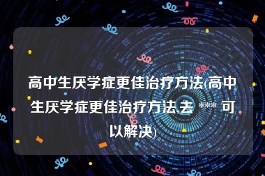 高中生厌学症更佳治疗方法(高中生厌学症更佳治疗方法,去 *** 可以解决)