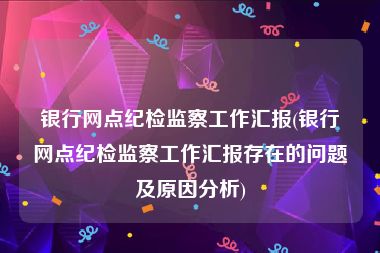 银行网点纪检监察工作汇报(银行网点纪检监察工作汇报存在的问题及原因分析)