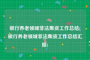 银行养老领域非法集资工作总结(银行养老领域非法集资工作总结汇报)