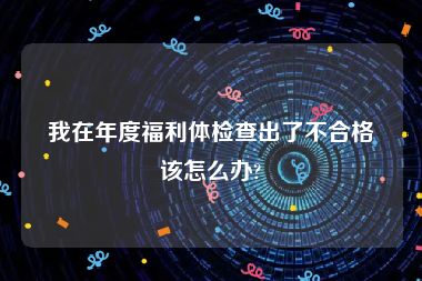 我在年度福利体检查出了不合格该怎么办?