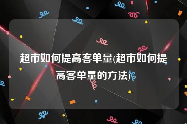 超市如何提高客单量(超市如何提高客单量的方法)