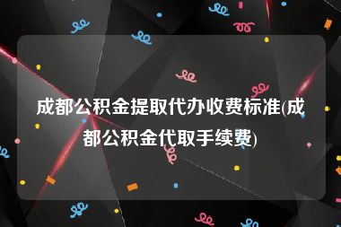 成都公积金提取代办收费标准(成都公积金代取手续费)