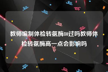 教师编制体检转氨酶80过吗教师体检转氨酶高一点会影响吗