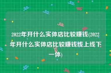 2022年开什么实体店比较赚钱(2022年开什么实体店比较赚钱线上线下一体)