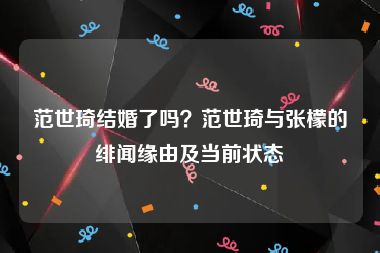 范世琦结婚了吗？范世琦与张檬的绯闻缘由及当前状态