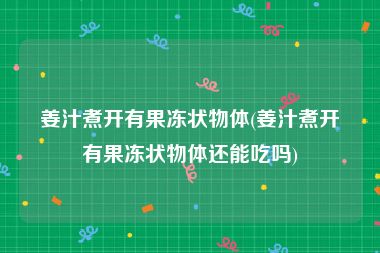 姜汁煮开有果冻状物体(姜汁煮开有果冻状物体还能吃吗)