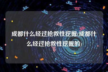 成都什么经过抢救性挖掘(成都什么经过抢救性挖掘的)