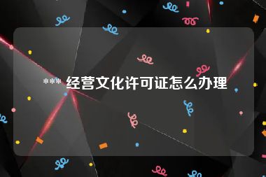  *** 经营文化许可证怎么办理