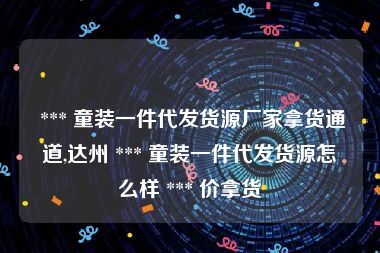  *** 童装一件代发货源厂家拿货通道,达州 *** 童装一件代发货源怎么样 *** 价拿货