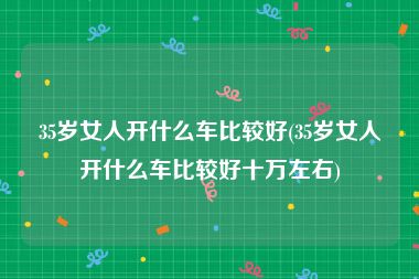 35岁女人开什么车比较好(35岁女人开什么车比较好十万左右)