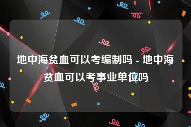 地中海贫血可以考编制吗 - 地中海贫血可以考事业单位吗