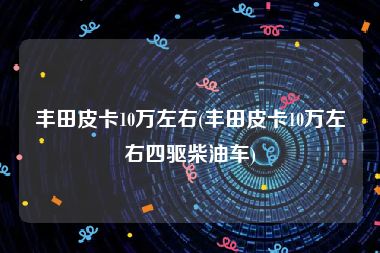 丰田皮卡10万左右(丰田皮卡10万左右四驱柴油车)