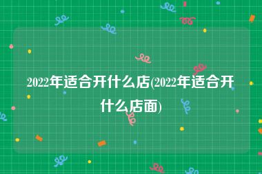 2022年适合开什么店(2022年适合开什么店面)