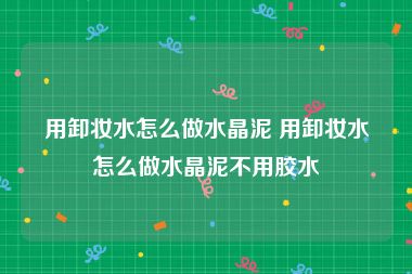 用卸妆水怎么做水晶泥 用卸妆水怎么做水晶泥不用胶水