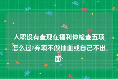 入职没有查现在福利体检查五项怎么过?弃项不做抽血或自己不出面?