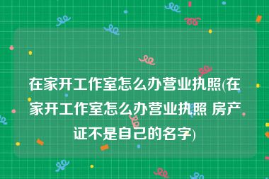 在家开工作室怎么办营业执照(在家开工作室怎么办营业执照 房产证不是自己的名字)