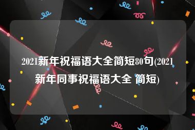 2021新年祝福语大全简短80句(2021新年同事祝福语大全 简短)