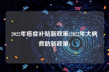 2022年癌症补贴新政策(2022年大病救助新政策)