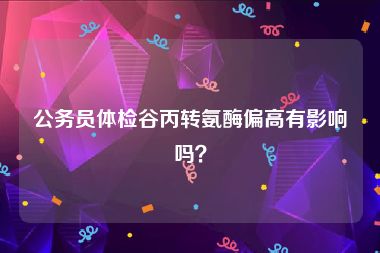 公务员体检谷丙转氨酶偏高有影响吗？