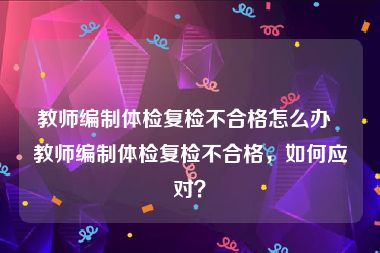 教师编制体检复检不合格怎么办  教师编制体检复检不合格，如何应对？