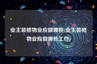 业主装修物业应做哪些(业主装修物业应做哪些工作)