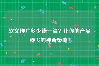 软文推广多少钱一篇？让你的产品腾飞的神奇策略！