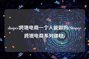 shopee跨境电商一个人能做吗(Shopee跨境电商系列课程)