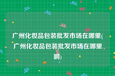 广州化妆品包装批发市场在哪里(广州化妆品包装批发市场在哪里啊)