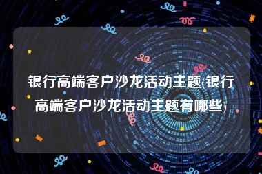 银行高端客户沙龙活动主题(银行高端客户沙龙活动主题有哪些)