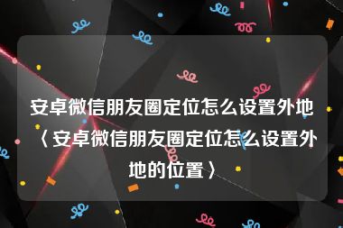 安卓微信朋友圈定位怎么设置外地〈安卓微信朋友圈定位怎么设置外地的位置〉