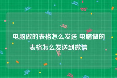 电脑做的表格怎么发送 电脑做的表格怎么发送到微信