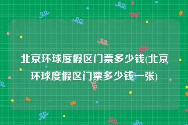 北京环球度假区门票多少钱(北京环球度假区门票多少钱一张)