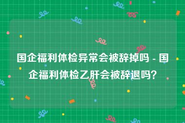 国企福利体检异常会被辞掉吗 - 国企福利体检乙肝会被辞退吗？