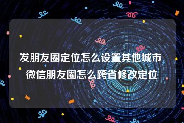 发朋友圈定位怎么设置其他城市 微信朋友圈怎么跨省修改定位