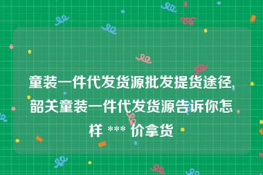 童装一件代发货源批发提货途径,韶关童装一件代发货源告诉你怎样 *** 价拿货