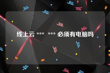 线上云 ***  *** 必须有电脑吗