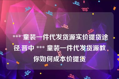  *** 童装一件代发货源实价提货途径,晋中 *** 童装一件代发货源教你如何成本价提货