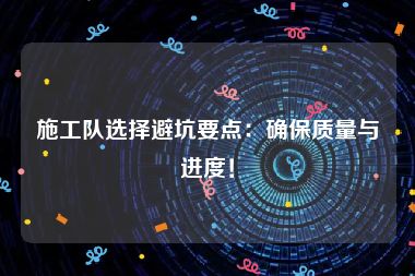 施工队选择避坑要点：确保质量与进度！