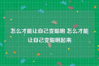 怎么才能让自己变聪明 怎么才能让自己变聪明起来