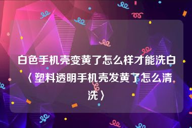 白色手机壳变黄了怎么样才能洗白〈塑料透明手机壳发黄了怎么清洗〉